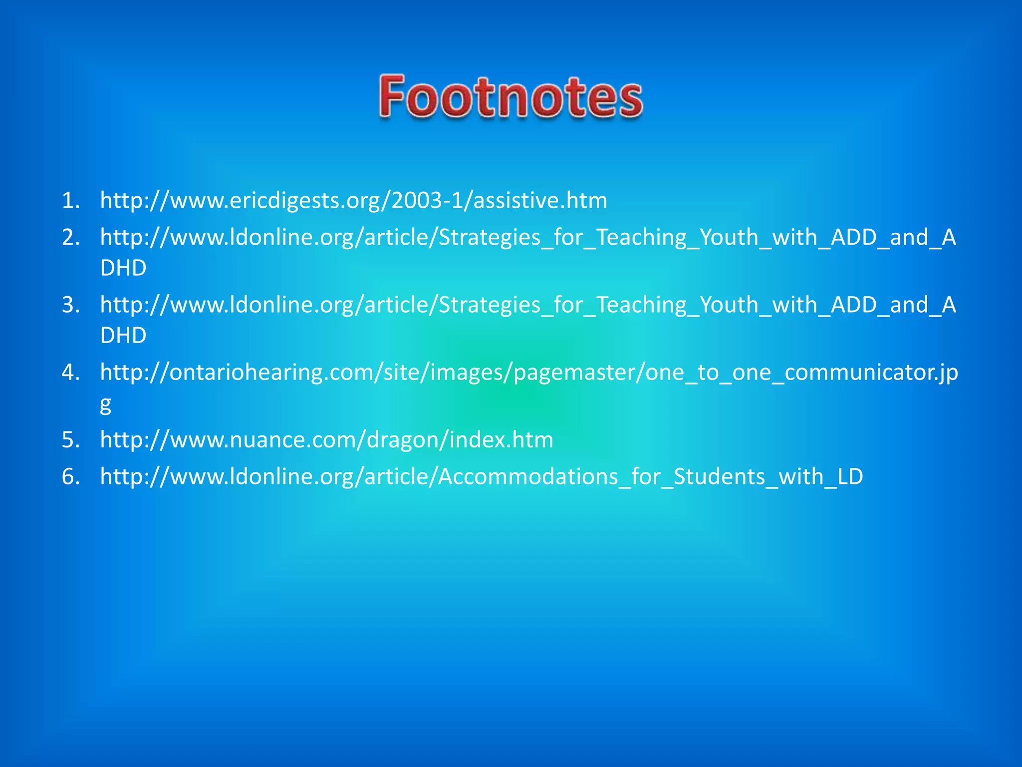 1. http://www.ericdigests.org/2003-1/assistive.htm
2. http://www.ldonline.org/article/Strategies_for_Teaching_Youth_with_ADD_and_A
   DHD
3. http://www.ldonline.org/article/Strategies_for_Teaching_Youth_with_ADD_and_A
   DHD
4. http://ontariohearing.com/site/images/pagemaster/one_to_one_communicator.jp
   g
5. http://www.nuance.com/dragon/index.htm
6. http://www.ldonline.org/article/Accommodations_for_Students_with_LD
 