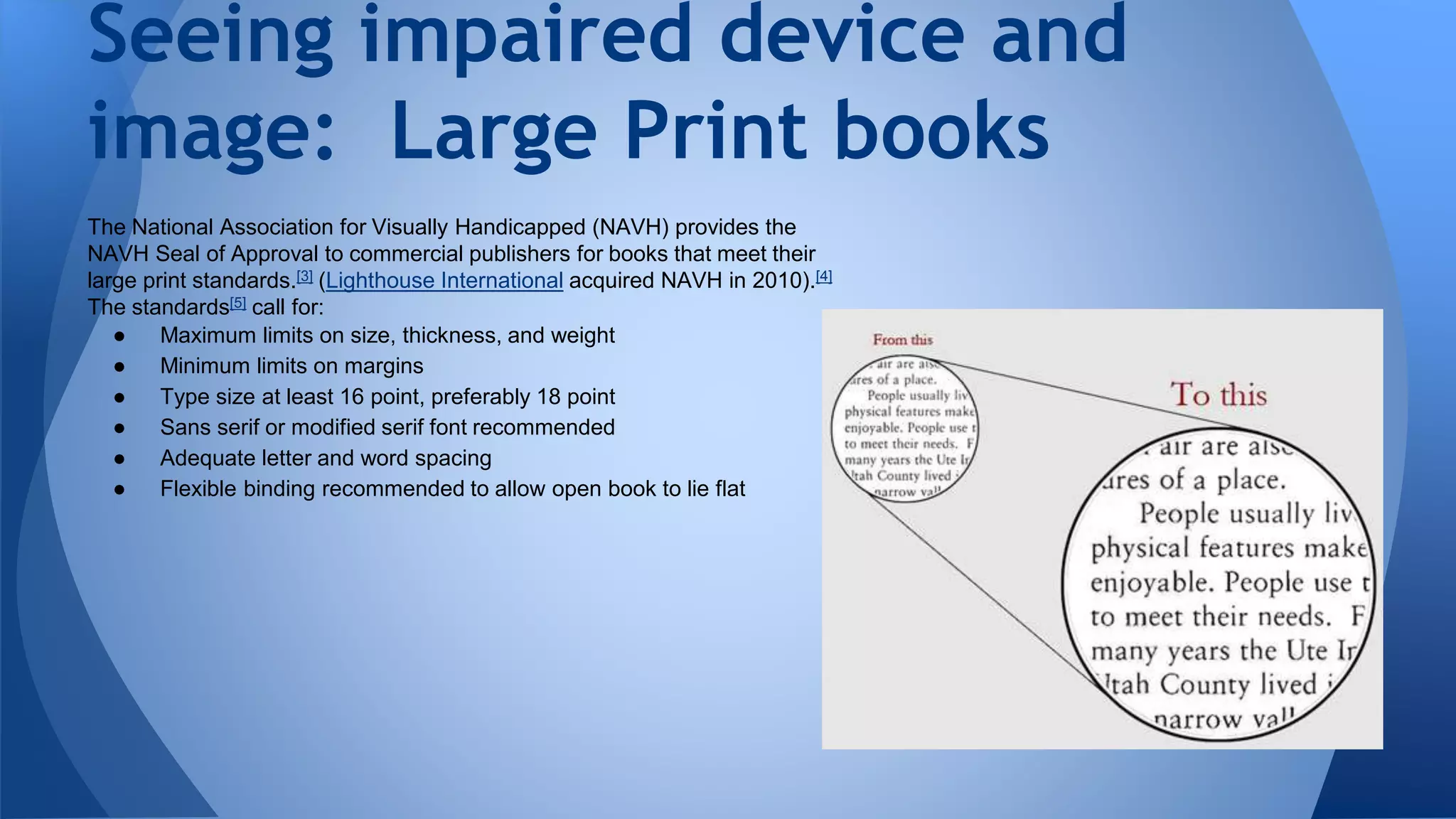 The National Association for Visually Handicapped (NAVH) provides the
NAVH Seal of Approval to commercial publishers for books that meet their
large print standards.[3] (Lighthouse International acquired NAVH in 2010).[4]
The standards[5] call for:
● Maximum limits on size, thickness, and weight
● Minimum limits on margins
● Type size at least 16 point, preferably 18 point
● Sans serif or modified serif font recommended
● Adequate letter and word spacing
● Flexible binding recommended to allow open book to lie flat
Seeing impaired device and
image: Large Print books
 