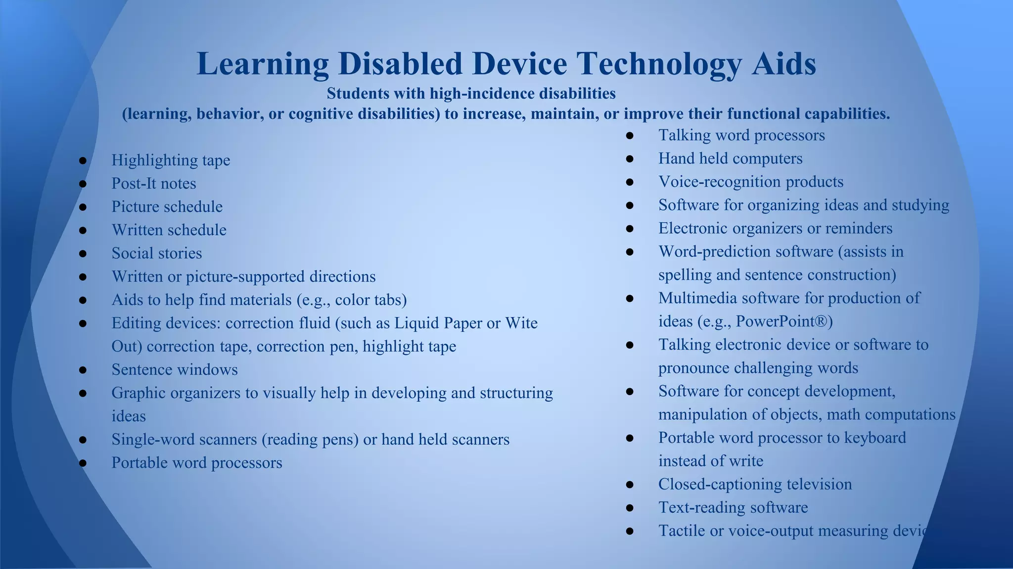 ● Highlighting tape
● Post-It notes
● Picture schedule
● Written schedule
● Social stories
● Written or picture-supported directions
● Aids to help find materials (e.g., color tabs)
● Editing devices: correction fluid (such as Liquid Paper or Wite
Out) correction tape, correction pen, highlight tape
● Sentence windows
● Graphic organizers to visually help in developing and structuring
ideas
● Single-word scanners (reading pens) or hand held scanners
● Portable word processors
Learning Disabled Device Technology Aids
Students with high-incidence disabilities
(learning, behavior, or cognitive disabilities) to increase, maintain, or improve their functional capabilities.
● Talking word processors
● Hand held computers
● Voice-recognition products
● Software for organizing ideas and studying
● Electronic organizers or reminders
● Word-prediction software (assists in
spelling and sentence construction)
● Multimedia software for production of
ideas (e.g., PowerPoint®)
● Talking electronic device or software to
pronounce challenging words
● Software for concept development,
manipulation of objects, math computations
● Portable word processor to keyboard
instead of write
● Closed-captioning television
● Text-reading software
● Tactile or voice-output measuring devices
 