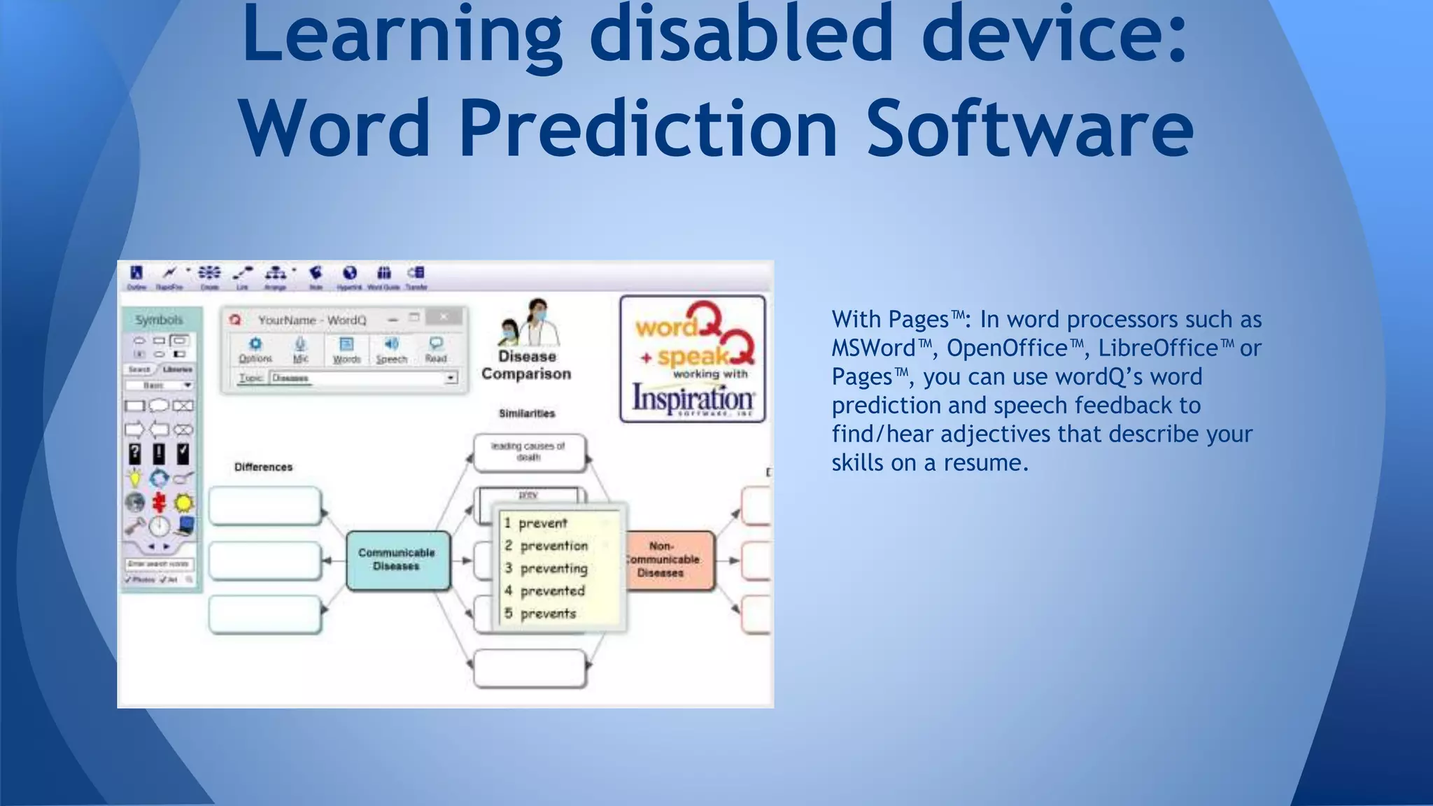 With Pages™: In word processors such as
MSWord™, OpenOffice™, LibreOffice™ or
Pages™, you can use wordQ’s word
prediction and speech feedback to
find/hear adjectives that describe your
skills on a resume.
Learning disabled device:
Word Prediction Software
 