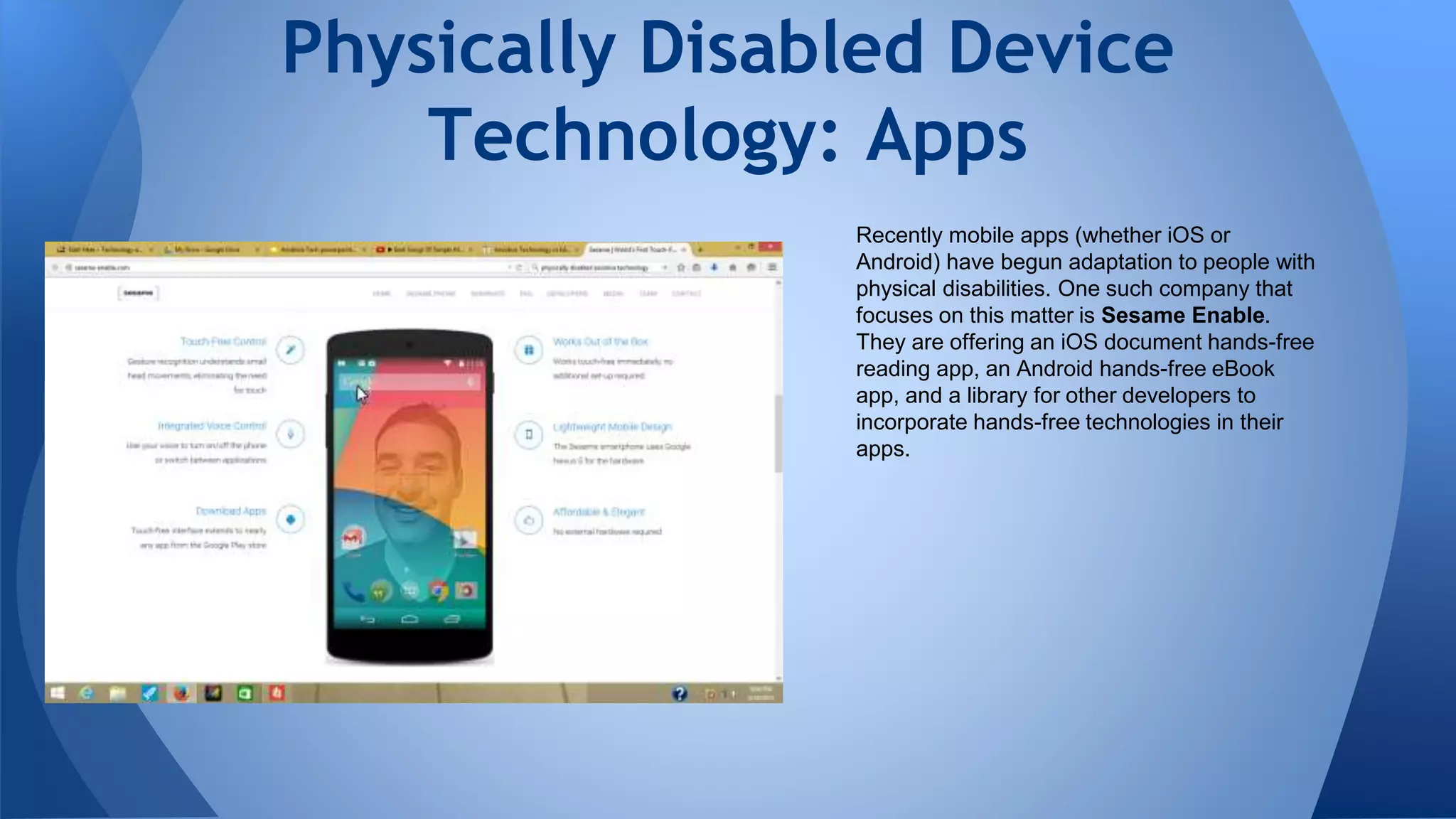 Recently mobile apps (whether iOS or
Android) have begun adaptation to people with
physical disabilities. One such company that
focuses on this matter is Sesame Enable.
They are offering an iOS document hands-free
reading app, an Android hands-free eBook
app, and a library for other developers to
incorporate hands-free technologies in their
apps.
Physically Disabled Device
Technology: Apps
 