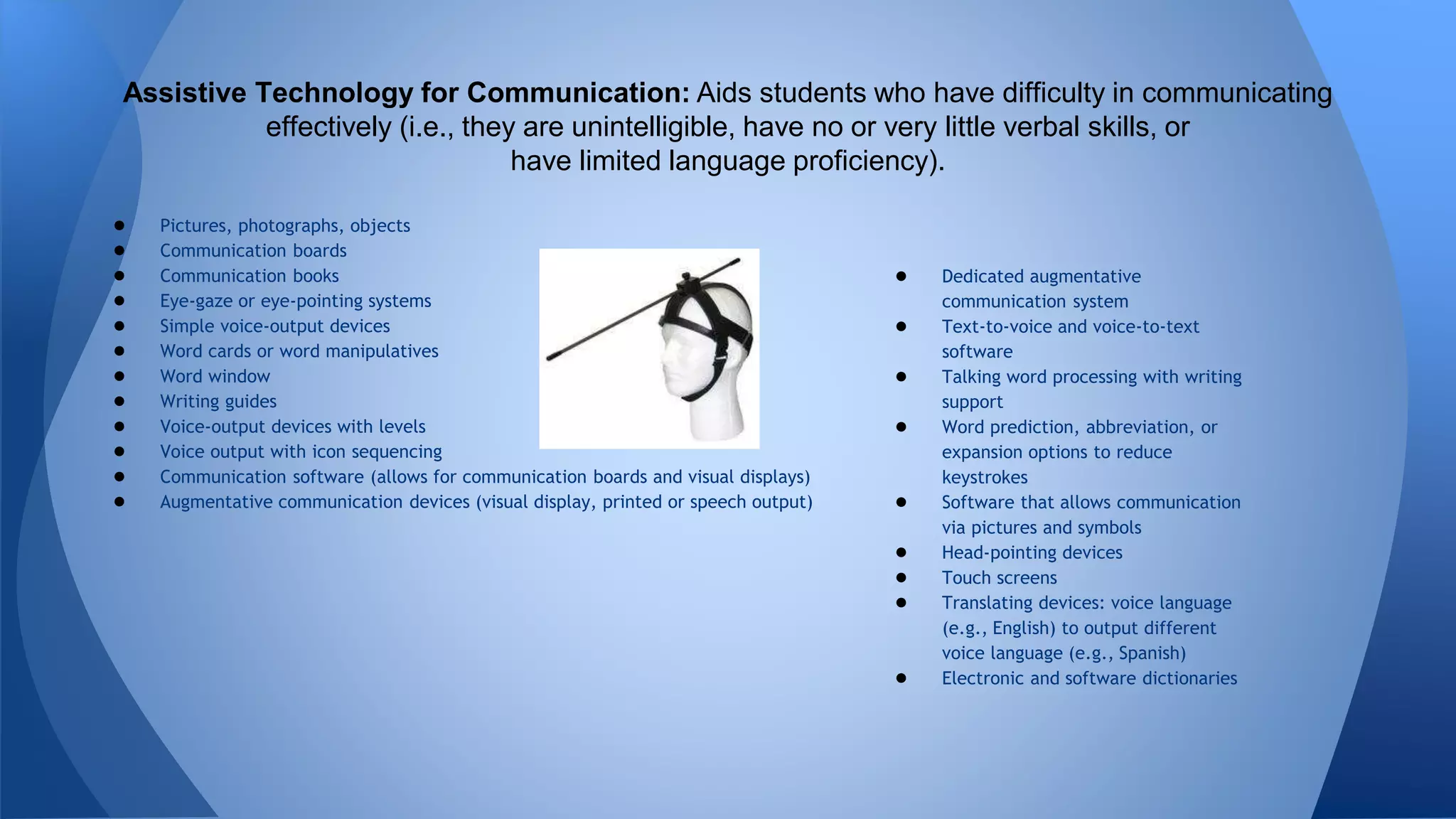 ● Pictures, photographs, objects
● Communication boards
● Communication books
● Eye-gaze or eye-pointing systems
● Simple voice-output devices
● Word cards or word manipulatives
● Word window
● Writing guides
● Voice-output devices with levels
● Voice output with icon sequencing
● Communication software (allows for communication boards and visual displays)
● Augmentative communication devices (visual display, printed or speech output)
Assistive Technology for Communication: Aids students who have difficulty in communicating
effectively (i.e., they are unintelligible, have no or very little verbal skills, or
have limited language proficiency).
● Dedicated augmentative
communication system
● Text-to-voice and voice-to-text
software
● Talking word processing with writing
support
● Word prediction, abbreviation, or
expansion options to reduce
keystrokes
● Software that allows communication
via pictures and symbols
● Head-pointing devices
● Touch screens
● Translating devices: voice language
(e.g., English) to output different
voice language (e.g., Spanish)
● Electronic and software dictionaries
 