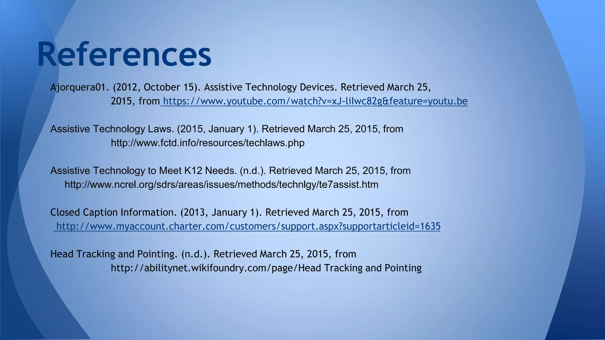 Ajorquera01. (2012, October 15). Assistive Technology Devices. Retrieved March 25,
2015, from https://www.youtube.com/watch?v=xJ-liIwc82g&feature=youtu.be
Assistive Technology Laws. (2015, January 1). Retrieved March 25, 2015, from
http://www.fctd.info/resources/techlaws.php
Assistive Technology to Meet K12 Needs. (n.d.). Retrieved March 25, 2015, from
http://www.ncrel.org/sdrs/areas/issues/methods/technlgy/te7assist.htm
Closed Caption Information. (2013, January 1). Retrieved March 25, 2015, from
http://www.myaccount.charter.com/customers/support.aspx?supportarticleid=1635
Head Tracking and Pointing. (n.d.). Retrieved March 25, 2015, from
http://abilitynet.wikifoundry.com/page/Head Tracking and Pointing
References
 