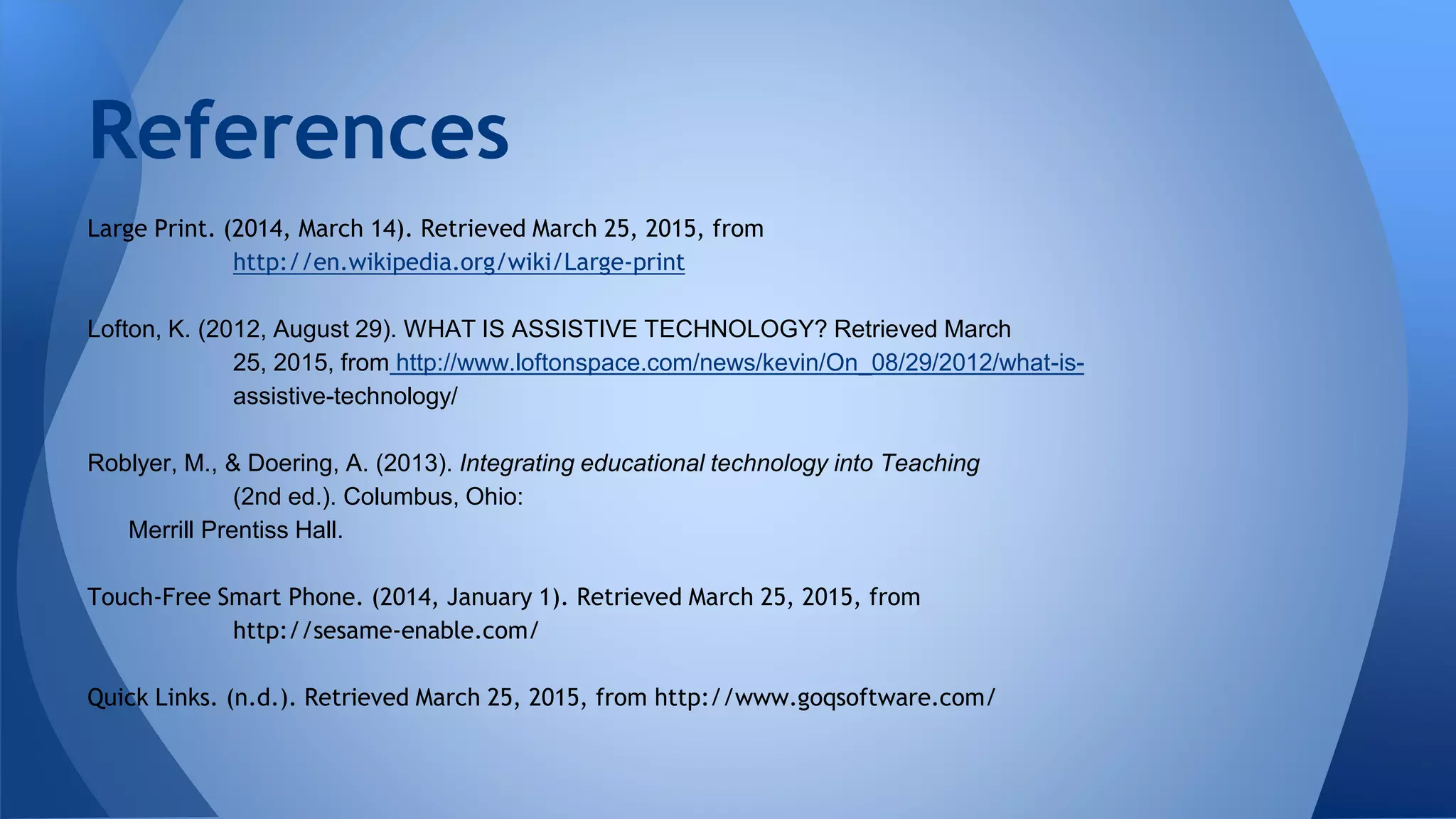 Large Print. (2014, March 14). Retrieved March 25, 2015, from
http://en.wikipedia.org/wiki/Large-print
Lofton, K. (2012, August 29). WHAT IS ASSISTIVE TECHNOLOGY? Retrieved March
25, 2015, from http://www.loftonspace.com/news/kevin/On_08/29/2012/what-is-
assistive-technology/
Roblyer, M., & Doering, A. (2013). Integrating educational technology into Teaching
(2nd ed.). Columbus, Ohio:
Merrill Prentiss Hall.
Touch-Free Smart Phone. (2014, January 1). Retrieved March 25, 2015, from
http://sesame-enable.com/
Quick Links. (n.d.). Retrieved March 25, 2015, from http://www.goqsoftware.com/
References
 