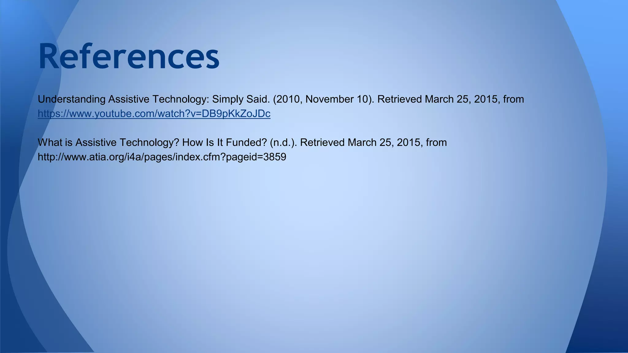 Understanding Assistive Technology: Simply Said. (2010, November 10). Retrieved March 25, 2015, from
https://www.youtube.com/watch?v=DB9pKkZoJDc
What is Assistive Technology? How Is It Funded? (n.d.). Retrieved March 25, 2015, from
http://www.atia.org/i4a/pages/index.cfm?pageid=3859
References
 