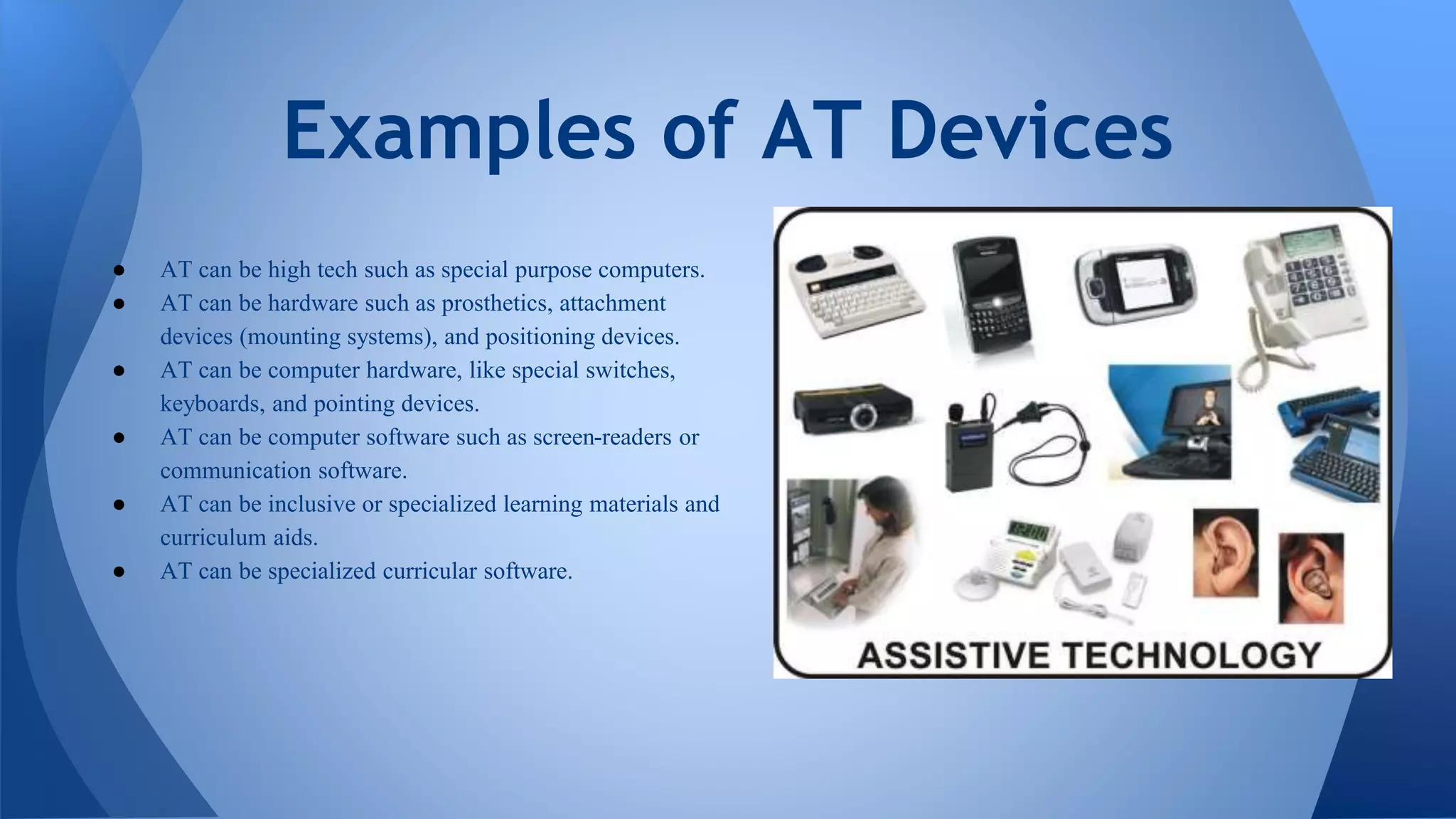 ● AT can be high tech such as special purpose computers.
● AT can be hardware such as prosthetics, attachment
devices (mounting systems), and positioning devices.
● AT can be computer hardware, like special switches,
keyboards, and pointing devices.
● AT can be computer software such as screen-readers or
communication software.
● AT can be inclusive or specialized learning materials and
curriculum aids.
● AT can be specialized curricular software.
Examples of AT Devices
 
