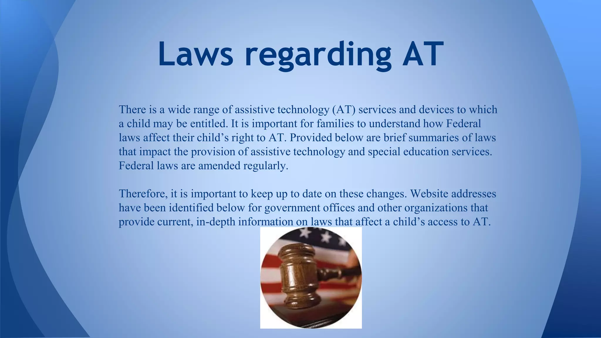 There is a wide range of assistive technology (AT) services and devices to which
a child may be entitled. It is important for families to understand how Federal
laws affect their child’s right to AT. Provided below are brief summaries of laws
that impact the provision of assistive technology and special education services.
Federal laws are amended regularly.
Therefore, it is important to keep up to date on these changes. Website addresses
have been identified below for government offices and other organizations that
provide current, in-depth information on laws that affect a child’s access to AT.
Laws regarding AT
 