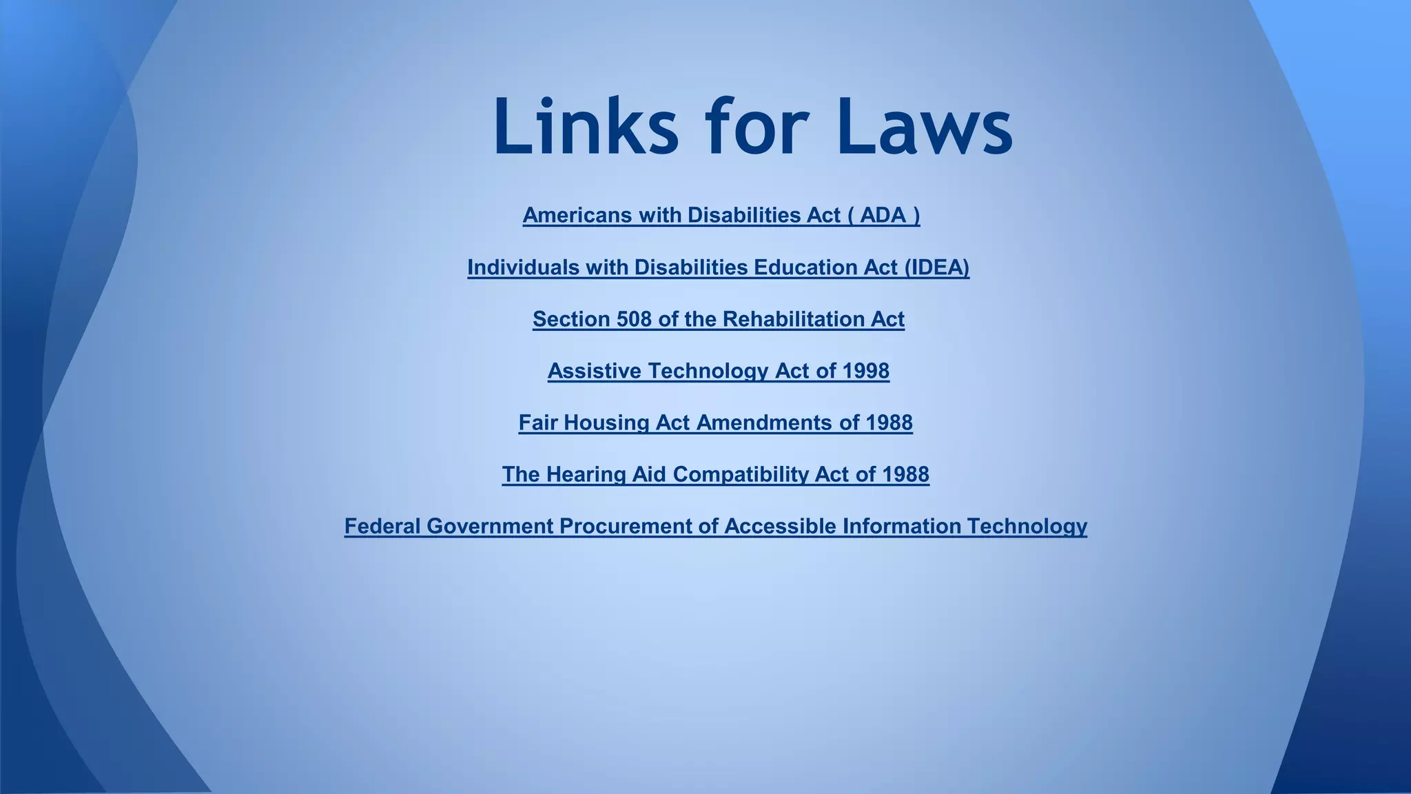 Americans with Disabilities Act ( ADA )
Individuals with Disabilities Education Act (IDEA)
Section 508 of the Rehabilitation Act
Assistive Technology Act of 1998
Fair Housing Act Amendments of 1988
The Hearing Aid Compatibility Act of 1988
Federal Government Procurement of Accessible Information Technology
Links for Laws
 
