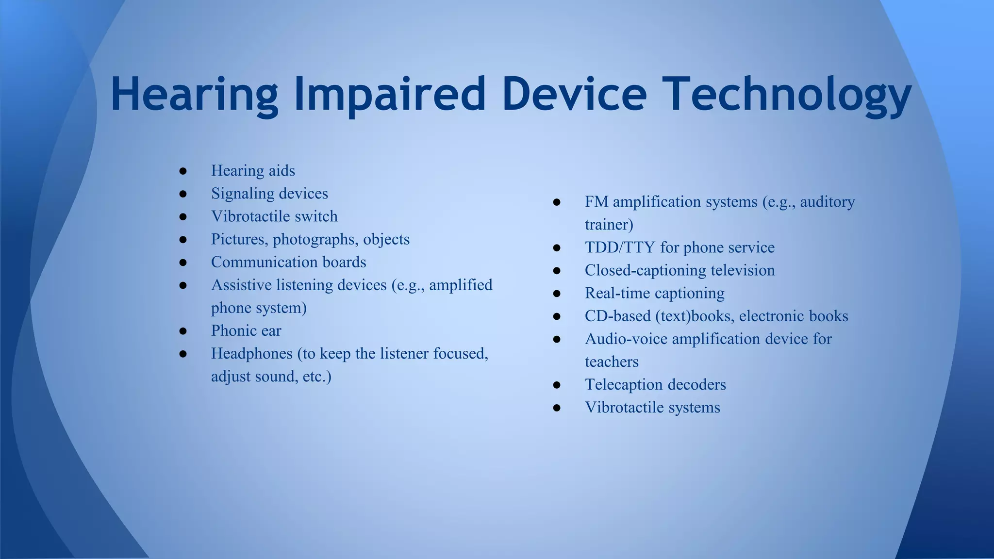● Hearing aids
● Signaling devices
● Vibrotactile switch
● Pictures, photographs, objects
● Communication boards
● Assistive listening devices (e.g., amplified
phone system)
● Phonic ear
● Headphones (to keep the listener focused,
adjust sound, etc.)
Hearing Impaired Device Technology
● FM amplification systems (e.g., auditory
trainer)
● TDD/TTY for phone service
● Closed-captioning television
● Real-time captioning
● CD-based (text)books, electronic books
● Audio-voice amplification device for
teachers
● Telecaption decoders
● Vibrotactile systems
 