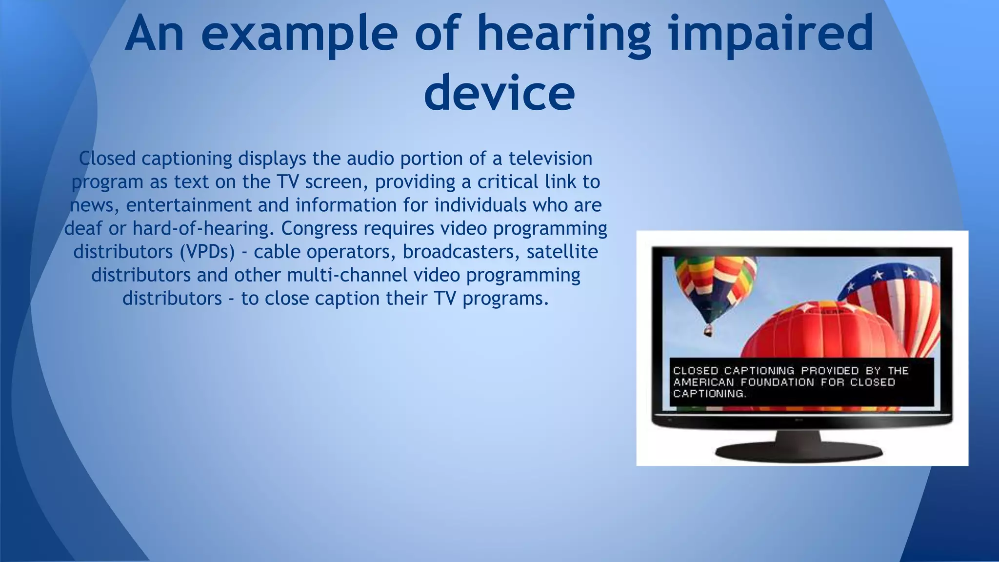Closed captioning displays the audio portion of a television
program as text on the TV screen, providing a critical link to
news, entertainment and information for individuals who are
deaf or hard-of-hearing. Congress requires video programming
distributors (VPDs) - cable operators, broadcasters, satellite
distributors and other multi-channel video programming
distributors - to close caption their TV programs.
An example of hearing impaired
device
 