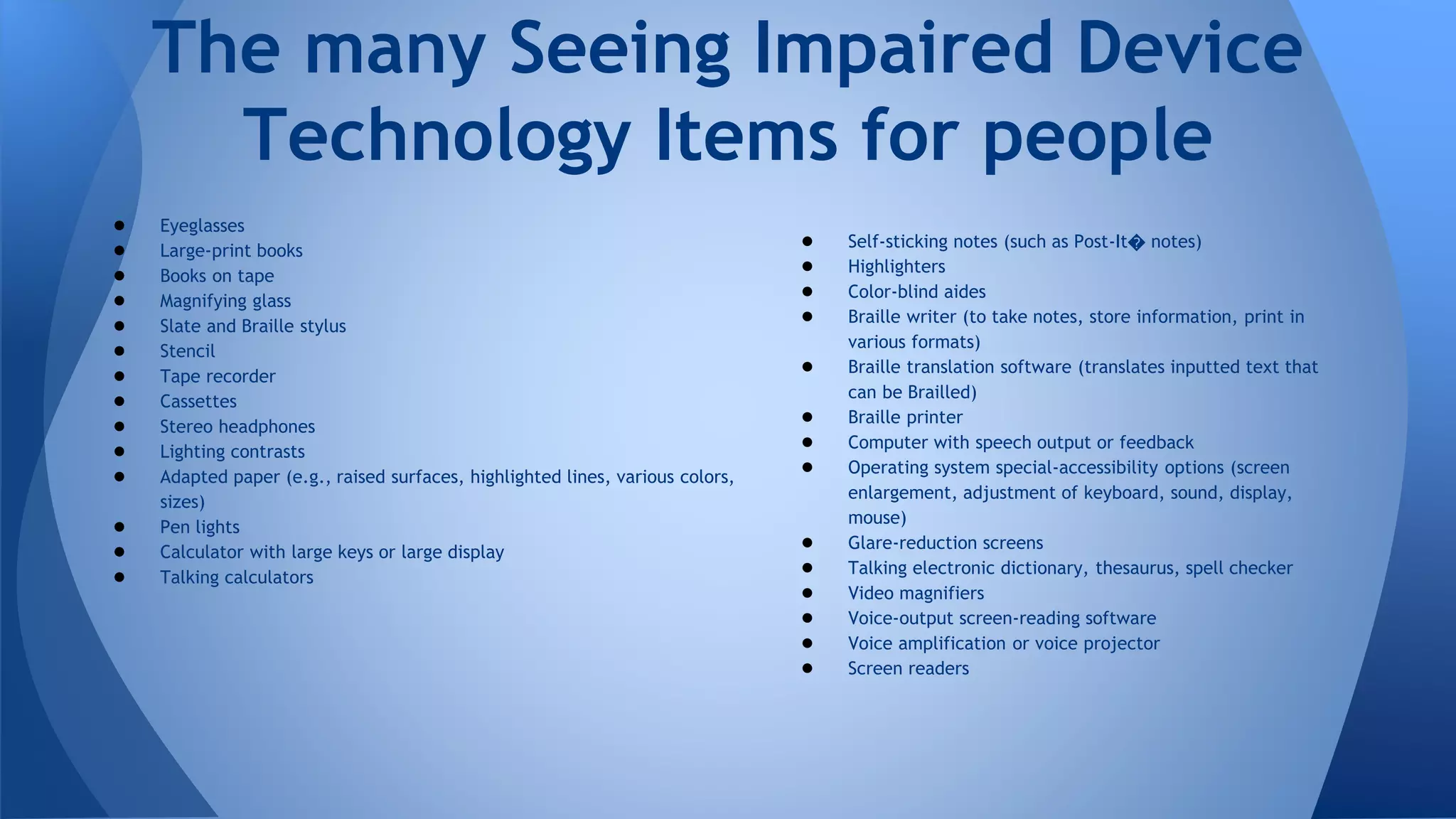 ● Eyeglasses
● Large-print books
● Books on tape
● Magnifying glass
● Slate and Braille stylus
● Stencil
● Tape recorder
● Cassettes
● Stereo headphones
● Lighting contrasts
● Adapted paper (e.g., raised surfaces, highlighted lines, various colors,
sizes)
● Pen lights
● Calculator with large keys or large display
● Talking calculators
The many Seeing Impaired Device
Technology Items for people
● Self-sticking notes (such as Post-It� notes)
● Highlighters
● Color-blind aides
● Braille writer (to take notes, store information, print in
various formats)
● Braille translation software (translates inputted text that
can be Brailled)
● Braille printer
● Computer with speech output or feedback
● Operating system special-accessibility options (screen
enlargement, adjustment of keyboard, sound, display,
mouse)
● Glare-reduction screens
● Talking electronic dictionary, thesaurus, spell checker
● Video magnifiers
● Voice-output screen-reading software
● Voice amplification or voice projector
● Screen readers
 