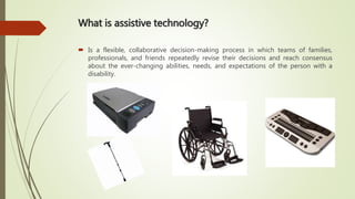 What is assistive technology?
 Is a flexible, collaborative decision-making process in which teams of families,
professionals, and friends repeatedly revise their decisions and reach consensus
about the ever-changing abilities, needs, and expectations of the person with a
disability.
 
