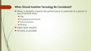 When Should Assistive Tecnology Be Considered?
 When a disability impacts the performance or potential of a person in
any of several areas:
 Play
 Accessing environments
 Communication
 Writing
 Upon team request
 As early as possible
 