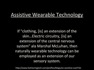 Assistive Wearable Technology
If "clothing, [is] an extension of the
skin…Electric circuitry, [is] an
extension of the central nervous
system" ala Marshal McLuhan, then
naturally wearable technology can be
employed as an extension of our
sensory system.
http://www.fashioningtech.com/profiles/blogs/an-assistive-scarf-for
 
