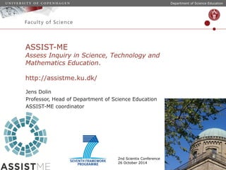Department of Science Education 
ASSIST-ME 
Assess Inquiry in Science, Technology and 
Mathematics Education. 
http://assistme.ku.dk/ 
Jens Dolin 
Professor, Head of Department of Science Education 
ASSIST-ME coordinator 
2nd Scientix Conference 
26 October 2014 
 