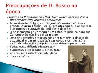 Estamos na Primavera de 1884. Dom Bosco está em Roma
  preocupado com diversos problemas:
   A construção da Igreja do Sagrado Coração (próxima à
    grande Estação Termini) exige grandes somas que ele tem
    que conseguir através de pedidos e doações;
   O pensamento de conseguir um Estatuto jurídico para sua
    Congregação não lhe sai da mente.
   Uma das grandes preocupações era também o desejo de
    estabilizar e dar unidade às suas obras e concretizar o
    estilo de educação, próprio de seu sistema preventivo.
   Todas estas dificuldade parecem
   aumentar, e ele o sabe e sente, face
   ao crescente estado de debilidade
    de sua saúde.
 