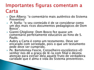    Don Álbera: “o comentário mais autêntico do Sistema
    Preventivo”
    P. Stella: “o seu conteúdo é de se considerar como
    um dos mais ricos documentos pedagógicos de Dom
    Bosco”.
   Gianni Ghiglione: Dom Bosco fez quase um
    comentário perfeitamente educativo ao hino de S.
    Paulo.
   Aubry a Carta é como um testamento. Deve ser
    encarado com seriedade, pois o que um testamento
    pede deve ser cumprido.
   Pe. Bartolomeu Fascie, Conselheiro escolástico:«O
    senhor nos dê a graça de lê-la com filial e devota
    atenção para extrair dela aquele fruto de verdadeira
    caridade que é alma e vida do Sistema preventivo».
 