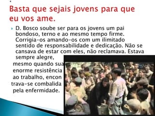  D. Bosco soube ser para os jovens um pai
  bondoso, terno e ao mesmo tempo firme.
  Corrigia-os amando-os com um ilimitado
  sentido de responsabilidade e dedicação. Não se
  cansava de estar com eles, não reclamava. Estava
  sempre alegre,
 mesmo quando sua
 enorme resistência
 ao trabalho, encon
trava-se combalida
 pela enfermidade.
 