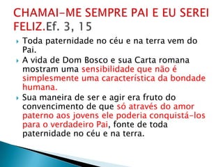    Toda paternidade no céu e na terra vem do
    Pai.
   A vida de Dom Bosco e sua Carta romana
    mostram uma sensibilidade que não é
    simplesmente uma característica da bondade
    humana.
   Sua maneira de ser e agir era fruto do
    convencimento de que só através do amor
    paterno aos jovens ele poderia conquistá-los
    para o verdadeiro Pai, fonte de toda
    paternidade no céu e na terra.
 