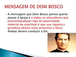    A mensagem que Dom Bosco parece querer
    passar à Igreja e a todos os educadores que
    exercemqualquer tipo de paternidade
    material ou espiritual é que sua riqueza e
    grandeza devem estar próximas a Deus.
    Ambas devem conduzir a Ele.
 