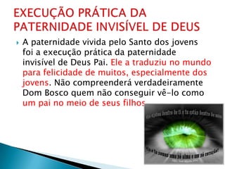    A paternidade vivida pelo Santo dos jovens
    foi a execução prática da paternidade
    invisível de Deus Pai. Ele a traduziu no mundo
    para felicidade de muitos, especialmente dos
    jovens. Não compreenderá verdadeiramente
    Dom Bosco quem não conseguir vê-lo como
    um pai no meio de seus filhos.
 