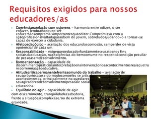   Coerêncianarelação com osjovens - harmonia entre odizer, o ser
   eofazer, lembrandoqueo ser
   eofazersãosempremaisimportantesqueodizer. Compromisso com a
   açãoprofissionalvoltadaparaobem do jovem, sobretudoajudando-o a tornar-se
   capaz de exercer a cidadania.
 Afetopedagógico - aceitação dos educandoscomosão, semperder de vista
   opotencial de cada um.
 Responsabilidade - exigequeoeducadorfundamenteseusatosnos fins
   sociaisdaeducação, nasexigências do bemcomume no respeitoàcondição peculiar
   de pessoasemdesenvolvimento.
 Bomsensonaação - capacidade de
   discernimentopráticonainterpretaçãoenaintervençãonosacontecimentosreaisquetra
   nscorremnaaçãoeducativa.
 Atitudecríticapermanentefrenteaomundo do trabalho - avaliação de
   seusprópriosatose do modocomoeles se articulamnaseqüência dos
   acontecimentos, principalmente no quedizrespeitoàsrepercussões de
   seuagirsobreodesenvolvimentopessoale social dos
 educandos.
 Equilíbrio no agir - capacidade de agir
com discernimento, tranqüilidadeesabedoria,
frente a situaçõescomplexase/ou de extrema
gravidade.
 