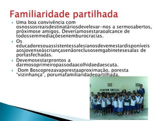    Uma boa convivência com
    osnossosreaisdestinatáriosdevelevar-nos a sermosabertos,
    próximose amigos. Deveríamosestaraoalcance de
    todossemmediaçõesenemburocracias.
   Os
    educadoresouassistentessalesianosdevemestardisponíveis
    aosjovenseàscriançasenãoreclusosemgabinetesesalas de
    portasfechadas.
   Devemosestarprontos a
    darmosoprimeiropassodaacolhidaedaescuta.
    Dom Boscoprezavaporestaaproximação, poresta
    “vizinhança”, porumafamiliaridadepartilhada.
 