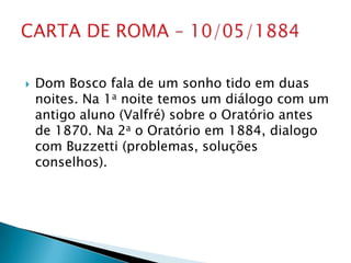    Dom Bosco fala de um sonho tido em duas
    noites. Na 1a noite temos um diálogo com um
    antigo aluno (Valfré) sobre o Oratório antes
    de 1870. Na 2a o Oratório em 1884, dialogo
    com Buzzetti (problemas, soluções
    conselhos).
 