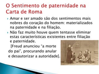  Amar e ser amado são dos sentimentos mais
  nobres do coração do homem: materializados
  na paternidade e na filiação.
 Não faz muito houve quem tentasse eliminar
  estas características existentes entre filiação
  e paternidade.
  [Freud anunciou “a morte
 do pai”, procurando anular
 e desautorizar a autoridade].
 