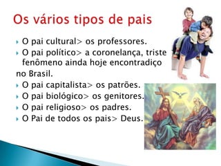  O pai cultural> os professores.
 O pai político> a coronelança, triste
  fenômeno ainda hoje encontradiço
no Brasil.
 O pai capitalista> os patrões.
 O pai biológico> os genitores.
 O pai religioso> os padres.
 O Pai de todos os pais> Deus.
 