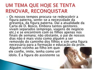     Os nossos tempos procura-se redescobrir a
     figura paterna, sente-se a necessidade da
     presença, da figura paterna. Daí a atualidade da
     Carta de D. Bosco. Embora tantos genitores
     vivam separados (emprego, viagens de negócio
     etc.) e se encontrem com os filhos apenas nos
     finais de semana; não obstante, o pai de nossos
     dias não é mais visto como alguém a ser
     removido do caminho dos filhos e sim uma figura
     necessária para a formação e educação da prole.
     Alguém vizinho ao filho em quem
    ele confie, imite, tenha como um
    ídolo. É a figura do assistente salesiano.
 
