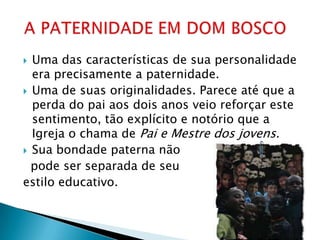  Uma das características de sua personalidade
  era precisamente a paternidade.
 Uma de suas originalidades. Parece até que a
  perda do pai aos dois anos veio reforçar este
  sentimento, tão explícito e notório que a
  Igreja o chama de Pai e Mestre dos jovens.
 Sua bondade paterna não
  pode ser separada de seu
estilo educativo.
 