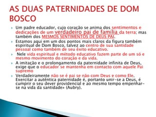    Um padre educador, cujo coração se anima dos sentimentos e
    dedicações de um verdadeiro pai de família da terra; mas
    também dos MESMOS SENTIMENTOS DE DEUS PAI.
   Estamos aqui em um dos pontos mais claros da figura também
    espiritual de Dom Bosco, talvez ao centro de sua santidade
    pessoal como também de seu êxito educativo.
    Nele vida espiritual e método educativo fazem parte de um só e
    mesmo movimento do coração e da vida.
   A imitação e o prolongamento da paternidade infinita de Deus,
    exige que o educador se mantenha em contacto com aquele Pai
    supremo
   Verdadeiramente não se é pai se não com Deus e como Ele.
    Exercitar a autêntica paternidade é, portanto unir-se a Deus, é
    cumprir o seu dever providencial e ao mesmo tempo empenhar-
    se na vida da santidade» (Aubry).
 