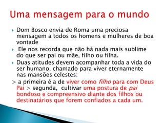  Dom Bosco envia de Roma uma preciosa
  mensagem a todos os homens e mulheres de boa
  vontade
 Ele nos recorda que não há nada mais sublime
  do que ser pai ou mãe, filho ou filha.
 Duas atitudes devem acompanhar toda a vida do
  ser humano, chamado para viver eternamente
  nas mansões celestes:
> a primeira é a de viver como filho para com Deus
  Pai > segunda, cultivar uma postura de pai
  bondoso e compreensivo diante dos filhos ou
  destinatários que forem confiados a cada um.
 