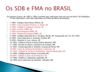 Em apenas 8 anos, de 1883 a 1900 o grande país americano teve em seu território 18 fundações,
  15 dos Salesianos e três das Salesianas ou Filhas de Maria Auxiliadora.

   1 1883- Colégio Santa Rosa, Niterói, RJ
   2 1885- Liceu Coração de Jesus, S. Paulo, SP.
   3 1890- Colégio S. Joaquim, Lorena, SP.
   4 1892- Lorena. (FMA), SP.
   5 1892-Guaratinguetá (FMA), SP.
   6 1892- Pindamonhangaba (FMA), SP.
   7 1894- Colégio Salesiano do S. Coração, Recife, PE. Inaugurado em 10/ 02/1895.
   8 1894- Liceu Salesiano S. Gonçalo, Cuiabá, MT.
   9 1895- Oratório S. Luís, Araras, SP.
   10 1895- Colônia Teresa Cristina (Índios Bororós), MT.
   11 1896- Escolas D. Bosco, Cachoeira do Campo, MG.
   12 1897- Escola Agrícola S. Antônio, Coxipó da Ponte, MT.
   131897- Liceu N. Senhora Auxiliadora, Campinas, SP.
   14 1897- Colégio N. Senhora Auxiliadora, Lorena (Noviciado), SP.
   15 1899- Colégio Santa Teresa, Corumbá, MT.
   161899- Colégio S. José, Guaratinguetá, SP.
   17 1900- Colônia S. Sebastião, Jaboatão, PE.
   18 1900-Liceu Salesiano do Salvador. Salvador, BA.
 