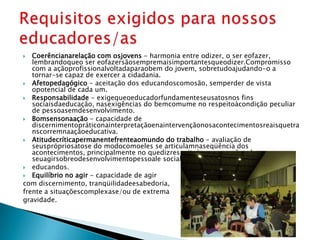   Coerêncianarelação com osjovens - harmonia entre odizer, o ser eofazer,
   lembrandoqueo ser eofazersãosempremaisimportantesqueodizer. Compromisso
   com a açãoprofissionalvoltadaparaobem do jovem, sobretudoajudando-o a
   tornar-se capaz de exercer a cidadania.
 Afetopedagógico - aceitação dos educandoscomosão, semperder de vista
   opotencial de cada um.
 Responsabilidade - exigequeoeducadorfundamenteseusatosnos fins
   sociaisdaeducação, nasexigências do bemcomume no respeitoàcondição peculiar
   de pessoasemdesenvolvimento.
 Bomsensonaação - capacidade de
   discernimentopráticonainterpretaçãoenaintervençãonosacontecimentosreaisquetra
   nscorremnaaçãoeducativa.
 Atitudecríticapermanentefrenteaomundo do trabalho - avaliação de
   seusprópriosatose do modocomoeles se articulamnaseqüência dos
   acontecimentos, principalmente no quedizrespeitoàsrepercussões de
   seuagirsobreodesenvolvimentopessoale social dos
 educandos.
 Equilíbrio no agir - capacidade de agir
com discernimento, tranqüilidadeesabedoria,
frente a situaçõescomplexase/ou de extrema
gravidade.
 