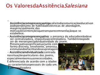 •
   Assistênciacomopresençaamiga:oêxitodacomunicaçãoeducativan
   ãodependetanto de habilidadestécnicas de abordagem,
   masprincipalmente das
   motivaçõeseintençõesquetransparecemnarelaçãoque se
   estabelece.
• Assistênciacomopresençaativa: a presença do educadornãodeve
   ser centralizadora, impositivaecontroladora. Tambémnãopode
   ser de meroespectadordaatividade do jovem.
   Presençaativasignificaatuarjunto com oeducando, intervindo de
   forma discreta, envolvente, amorosa,
   estimulandoefacilitandoseuprotagonismo.
• Assistênciaindividualizada:centrada
nassituaçõesparticulares dos jovens,
especialmenteemsuasnecessidades.
É diferenciada de acordo com a idadee
 as característicaspessoais de cada um.
 É personalizadora
 