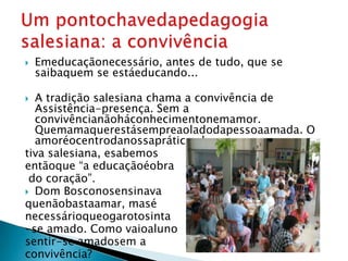    Emeducaçãonecessário, antes de tudo, que se
    saibaquem se estáeducando...

 A tradição salesiana chama a convivência de
  Assistência-presença. Sem a
  convivêncianãoháconhecimentonemamor.
  Quemamaquerestásempreaoladodapessoaamada. O
  amoréocentrodanossapráticaeduca-
tiva salesiana, esabemos
entãoque “a educaçãoéobra
 do coração”.
 Dom Bosconosensinava
quenãobastaamar, masé
necessárioqueogarotosinta
-se amado. Como vaioaluno
sentir-se amadosem a
convivência?
 