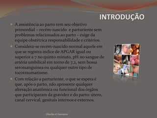 INTRODUÇÃOA assistência ao parto tem seu objetivo primordial – recém-nascido  e parturiente sem problemas relacionados ao parto – exige da equipe obstétrica responsabilidade e critérios.Considera-se recém-nascido normal aquele em que se registra índice de APGAR igual ou superior a 7 no quinto minuto, pH no sangue de artéria umbilical em torno de 7,2, sem bossa serossanguínea ou qualquer outro tipo de tocotraumatismo.Com relação a parturiente, o que se espera é que, após o parto, não apresente qualquer alteração anatômica ou funcional dos órgãos que participaram da gravidez e do parto: útero, canal cervical, genitais internos e externos.Chirlei A Ferreira