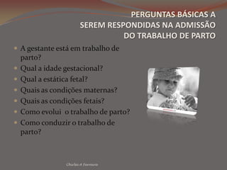 PERGUNTAS BÁSICAS ASEREM RESPONDIDAS NA ADMISSÃO DO TRABALHO DE PARTOA gestante está em trabalho de parto?Qual a idade gestacional?Qual a estática fetal?Quais as condições maternas?Quais as condições fetais?Como evolui  o trabalho de parto?Como conduzir o trabalho de parto?Chirlei A Ferreira