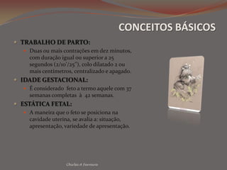 CONCEITOS BÁSICOSTRABALHO DE PARTO:Duas ou mais contrações em dez minutos, com duração igual ou superior a 25 segundos (2/10’/25’’), colo dilatado 2 ou mais centímetros, centralizado e apagado.IDADE GESTACIONAL:É considerado  feto a termo aquele com 37 semanas completas  à  42 semanas.ESTÁTICA FETAL:A maneira que o feto se posiciona na cavidade uterina, se avalia a: situação, apresentação, variedade de apresentação.Chirlei A Ferreira