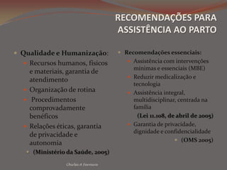 RECOMENDAÇÕES PARA ASSISTÊNCIA AO PARTOQualidade e Humanização:Recursos humanos, físicos e materiais, garantia de atendimentoOrganização de rotina Procedimentos comprovadamente benéficosRelações éticas, garantia de privacidade e autonomia(Ministério da Saúde, 2005)Recomendações essenciais:Assistência com intervenções mínimas e essenciais (MBE)Reduzir medicalização e tecnologiaAssistência integral, multidisciplinar, centrada na família  (Lei 11.108, de abril de 2005)Garantia de privacidade, dignidade e confidencialidade(OMS 2005)Chirlei A Ferreira