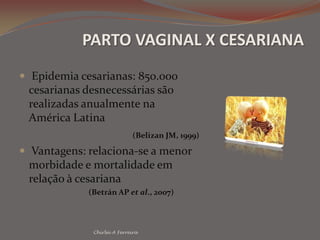 PARTO VAGINAL X CESARIANAEpidemia cesarianas: 850.000 cesarianas desnecessárias são realizadas anualmente na América Latina(Belizan JM, 1999) Vantagens: relaciona-se a menor morbidade e mortalidade em relação à cesariana (Betrán AP et al., 2007)Chirlei A Ferreira