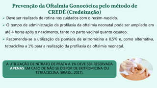  Deve ser realizada de rotina nos cuidados com o recém-nascido.
 O tempo de administração da profilaxia da oftalmia neonatal pode ser ampliado em
até 4 horas após o nascimento, tanto no parto vaginal quanto cesáreo.
 Recomenda-se a utilização da pomada de eritromicina a 0,5% e, como alternativa,
tetraciclina a 1% para a realização da profilaxia da oftalmia neonatal.
A UTILIZAÇÃO DE NITRATO DE PRATA A 1% DEVE SER RESERVADA
APENAS EM CASO DE NÃO SE DISPOR DE ERITROMICINA OU
TETRACICLINA (BRASIL, 2017).
 