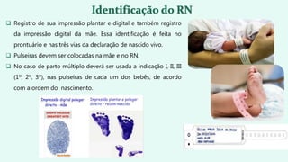  Registro de sua impressão plantar e digital e também registro
da impressão digital da mãe. Essa identificação é feita no
prontuário e nas três vias da declaração de nascido vivo.
 Pulseiras devem ser colocadas na mãe e no RN.
 No caso de parto múltiplo deverá ser usada a indicação I, II, III
(1º, 2º, 3º), nas pulseiras de cada um dos bebês, de acordo
com a ordem do nascimento.
 