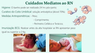 Higiene: O banho pode ser realizado 24 hrs pós-parto;
Curativo do Coito Umbilical: solução antisséptica (álcool 70%);
Medidas Antropométricas: - Peso;
- Comprimento;
- Perímetro Cefálico e Torácico;
Imunização BCG: Realizar antes da alta hospitalar se RN apresentar peso
igual ou superior a 2 Kg.
 