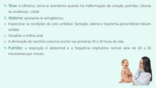  Tórax: é cilíndrico, torna-se assimétrico quando há malformações de coração, pulmões, colunas
ou arcabouço costal.
 Abdome: apresenta-se semigloboso;
 Inspecionar as condições do coto umbilical. Secreção, edema e hiperemia periumbilical indicam
onfalite.
 Visualizar o orifício anal.
 A eliminação de mecônio costuma ocorrer nas primeiras 24 a 36 horas de vida.
 Pulmões: a respiração é abdominal e a frequência respiratória normal vária de 40 a 60
movimentos por minuto.
 