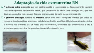 A primeira urina produzida por um recém-nascido é concentrada e, frequentemente, contém
substâncias químicas denominadas uratos, que podem dar às fraldas uma coloração rosa, que não
deve ser confundida com sangue. Costuma ocorrer na sala de parto ou nas primeiras 48h.
 A primeira evacuação consiste no mecônio sendo uma massa compacta formada por todos os
componentes dissolvidos e absorvidos pelo bebê no líquido amniótico. O bebê normalmente elimina
o mecônio nas primeiras 24 a 36 horas após o nascimento, estimulada pela amamentação e isto é
importante, pois é um sinal de que o intestino está funcionando bem.
 