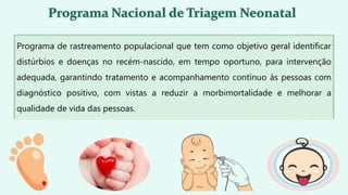 Programa de rastreamento populacional que tem como objetivo geral identificar
distúrbios e doenças no recém-nascido, em tempo oportuno, para intervenção
adequada, garantindo tratamento e acompanhamento contínuo às pessoas com
diagnóstico positivo, com vistas a reduzir a morbimortalidade e melhorar a
qualidade de vida das pessoas.
 
