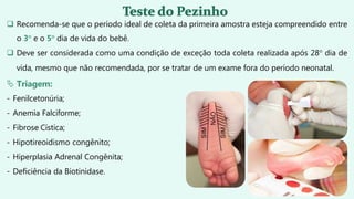  Recomenda-se que o período ideal de coleta da primeira amostra esteja compreendido entre
o 3° e o 5° dia de vida do bebê.
 Deve ser considerada como uma condição de exceção toda coleta realizada após 28° dia de
vida, mesmo que não recomendada, por se tratar de um exame fora do período neonatal.
 Triagem:
- Fenilcetonúria;
- Anemia Falciforme;
- Fibrose Cística;
- Hipotireoidismo congênito;
- Hiperplasia Adrenal Congênita;
- Deficiência da Biotinidase.
 